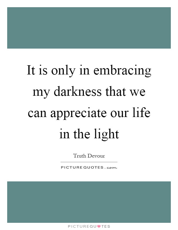 It is only in embracing my darkness that we can appreciate our life in the light Picture Quote #1