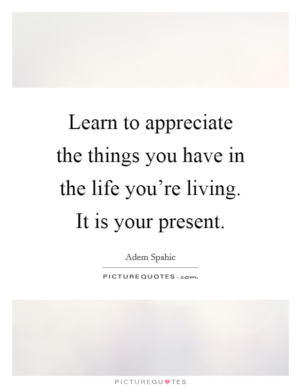 Learn to appreciate the things you have in the life you're living. It is your present. Picture Quote #1