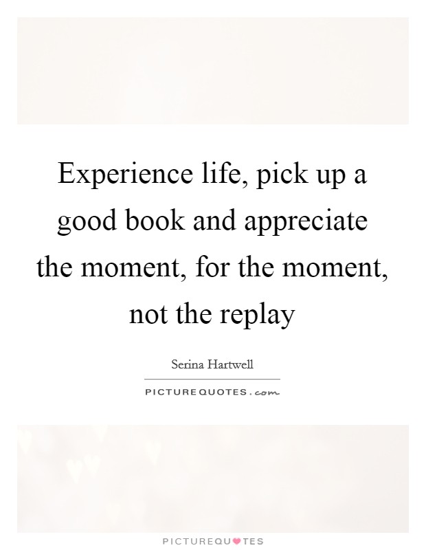 Experience life, pick up a good book and appreciate the moment, for the moment, not the replay Picture Quote #1