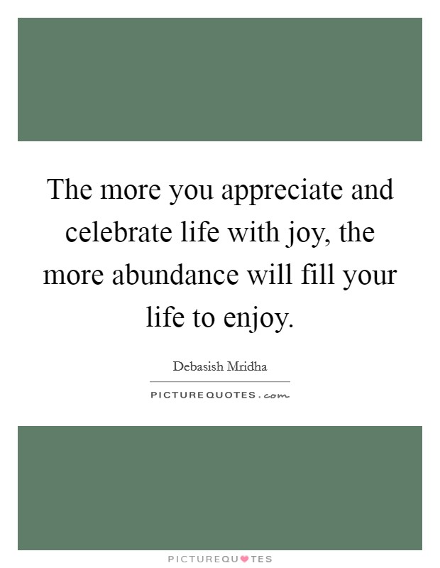 The more you appreciate and celebrate life with joy, the more abundance will fill your life to enjoy. Picture Quote #1