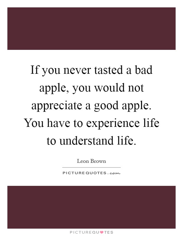 If you never tasted a bad apple, you would not appreciate a good apple. You have to experience life to understand life. Picture Quote #1