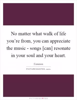 No matter what walk of life you’re from, you can appreciate the music - songs [can] resonate in your soul and your heart Picture Quote #1