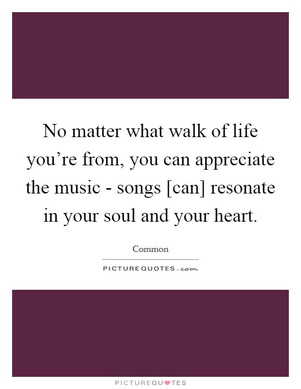 No matter what walk of life you're from, you can appreciate the music - songs [can] resonate in your soul and your heart. Picture Quote #1
