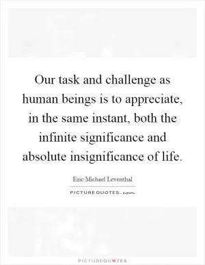 Our task and challenge as human beings is to appreciate, in the same instant, both the infinite significance and absolute insignificance of life Picture Quote #1