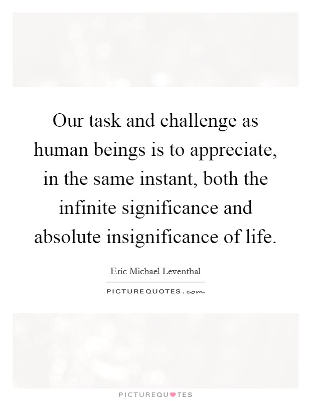 Our task and challenge as human beings is to appreciate, in the same instant, both the infinite significance and absolute insignificance of life. Picture Quote #1