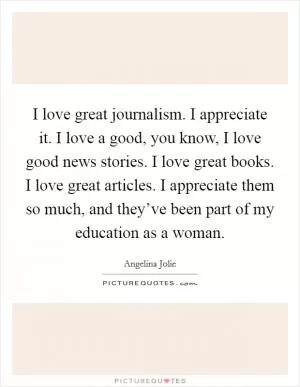 I love great journalism. I appreciate it. I love a good, you know, I love good news stories. I love great books. I love great articles. I appreciate them so much, and they’ve been part of my education as a woman Picture Quote #1