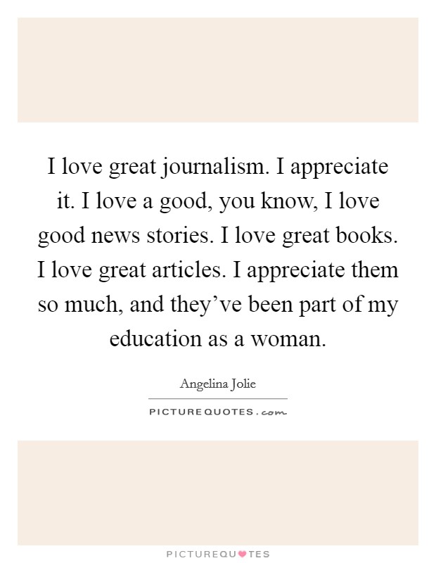 I love great journalism. I appreciate it. I love a good, you know, I love good news stories. I love great books. I love great articles. I appreciate them so much, and they've been part of my education as a woman. Picture Quote #1