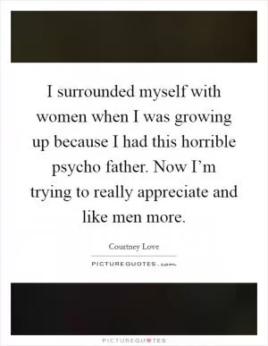 I surrounded myself with women when I was growing up because I had this horrible psycho father. Now I’m trying to really appreciate and like men more Picture Quote #1
