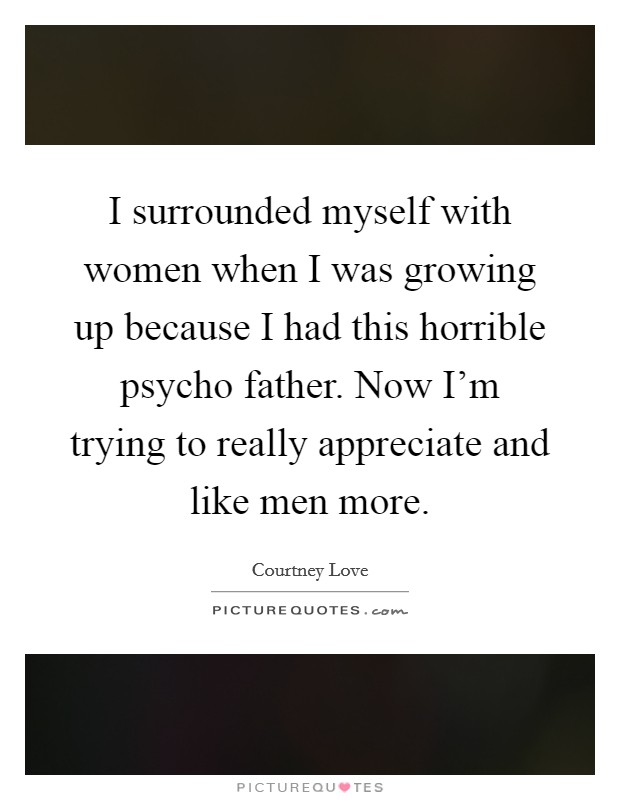 I surrounded myself with women when I was growing up because I had this horrible psycho father. Now I'm trying to really appreciate and like men more. Picture Quote #1
