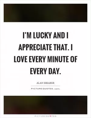 I’m lucky and I appreciate that. I love every minute of every day Picture Quote #1