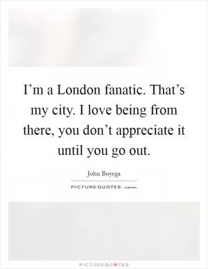 I’m a London fanatic. That’s my city. I love being from there, you don’t appreciate it until you go out Picture Quote #1