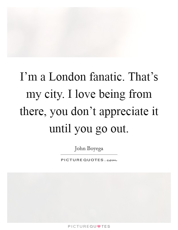I'm a London fanatic. That's my city. I love being from there, you don't appreciate it until you go out. Picture Quote #1