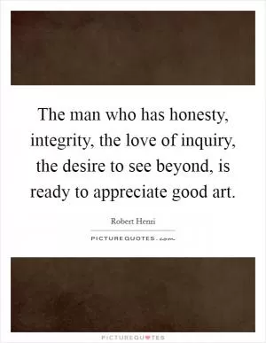 The man who has honesty, integrity, the love of inquiry, the desire to see beyond, is ready to appreciate good art Picture Quote #1