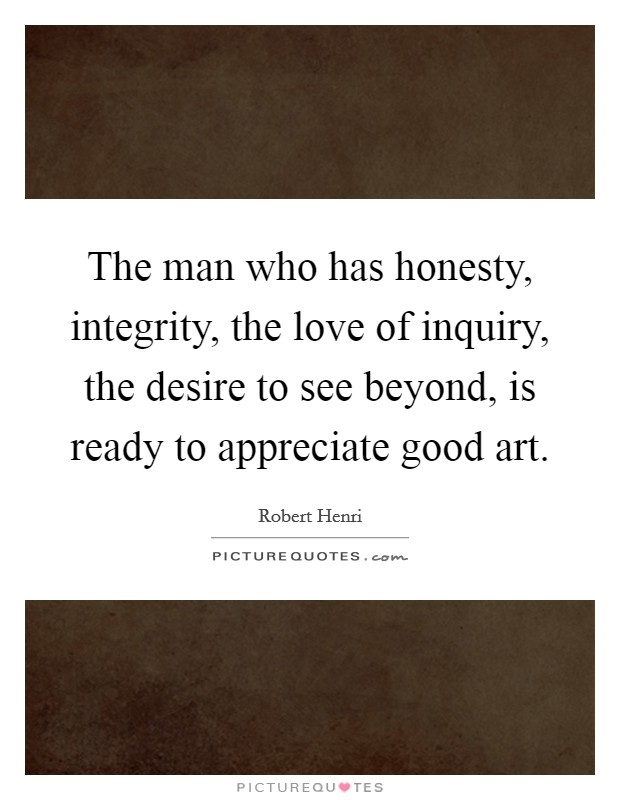The man who has honesty, integrity, the love of inquiry, the desire to see beyond, is ready to appreciate good art. Picture Quote #1