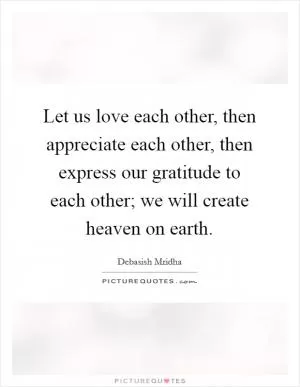 Let us love each other, then appreciate each other, then express our gratitude to each other; we will create heaven on earth Picture Quote #1
