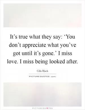 It’s true what they say: ‘You don’t appreciate what you’ve got until it’s gone.’ I miss love. I miss being looked after Picture Quote #1