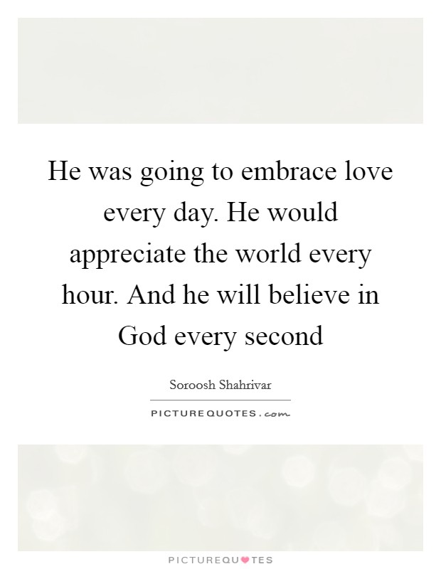 He was going to embrace love every day. He would appreciate the world every hour. And he will believe in God every second Picture Quote #1