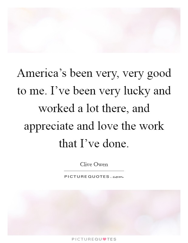 America's been very, very good to me. I've been very lucky and worked a lot there, and appreciate and love the work that I've done. Picture Quote #1