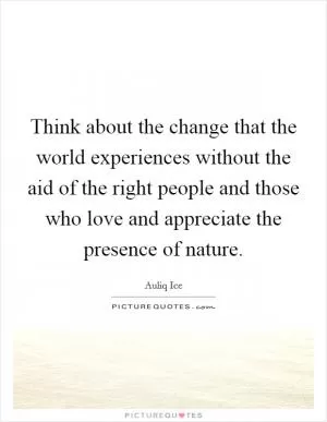Think about the change that the world experiences without the aid of the right people and those who love and appreciate the presence of nature Picture Quote #1
