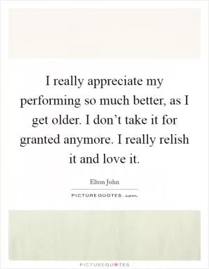 I really appreciate my performing so much better, as I get older. I don’t take it for granted anymore. I really relish it and love it Picture Quote #1