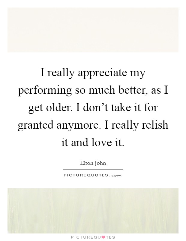 I really appreciate my performing so much better, as I get older. I don't take it for granted anymore. I really relish it and love it. Picture Quote #1
