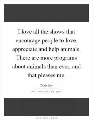 I love all the shows that encourage people to love, appreciate and help animals. There are more programs about animals than ever, and that pleases me Picture Quote #1