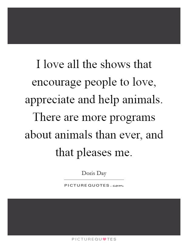 I love all the shows that encourage people to love, appreciate and help animals. There are more programs about animals than ever, and that pleases me. Picture Quote #1
