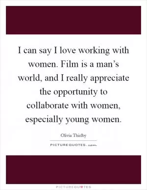 I can say I love working with women. Film is a man’s world, and I really appreciate the opportunity to collaborate with women, especially young women Picture Quote #1