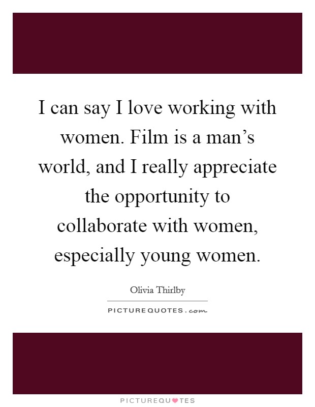 I can say I love working with women. Film is a man's world, and I really appreciate the opportunity to collaborate with women, especially young women. Picture Quote #1