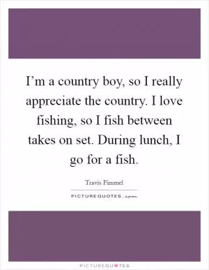 I’m a country boy, so I really appreciate the country. I love fishing, so I fish between takes on set. During lunch, I go for a fish Picture Quote #1