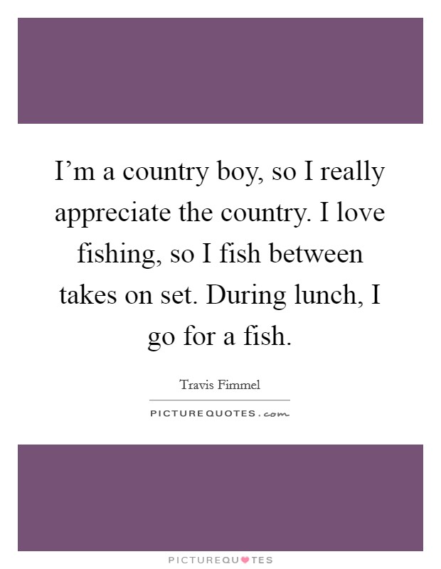 I'm a country boy, so I really appreciate the country. I love fishing, so I fish between takes on set. During lunch, I go for a fish. Picture Quote #1