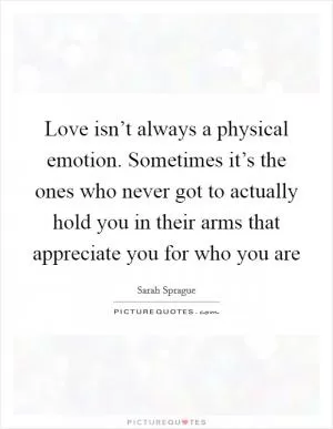 Love isn’t always a physical emotion. Sometimes it’s the ones who never got to actually hold you in their arms that appreciate you for who you are Picture Quote #1