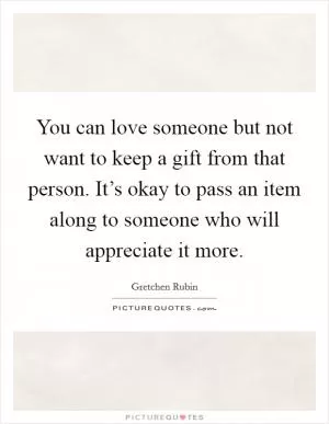 You can love someone but not want to keep a gift from that person. It’s okay to pass an item along to someone who will appreciate it more Picture Quote #1