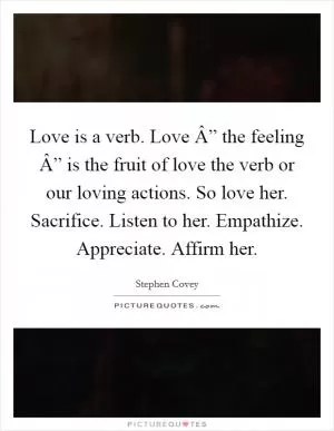 Love is a verb. Love Â” the feeling Â” is the fruit of love the verb or our loving actions. So love her. Sacrifice. Listen to her. Empathize. Appreciate. Affirm her Picture Quote #1