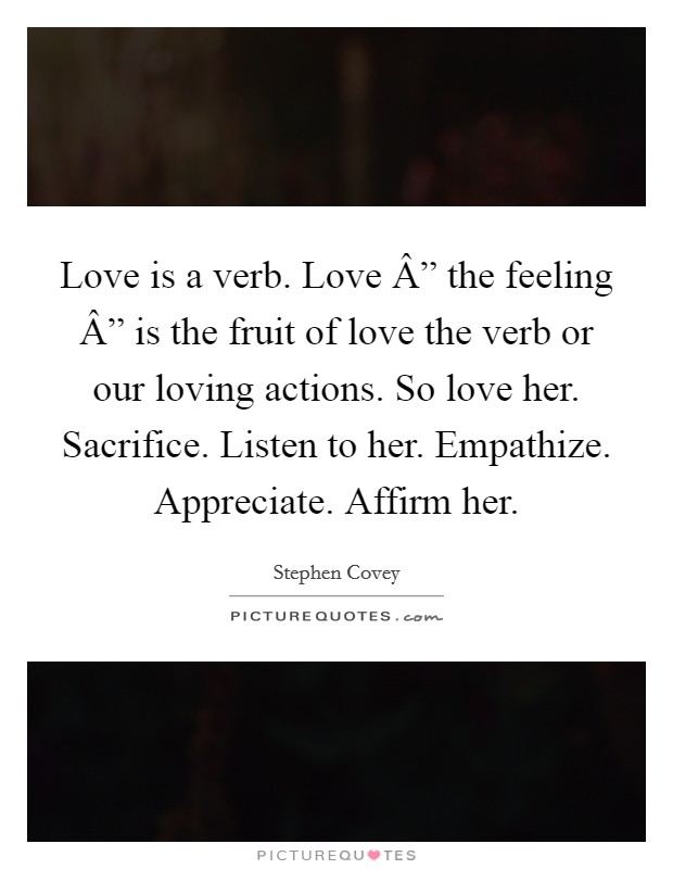 Love is a verb. Love Â” the feeling Â” is the fruit of love the verb or our loving actions. So love her. Sacrifice. Listen to her. Empathize. Appreciate. Affirm her. Picture Quote #1