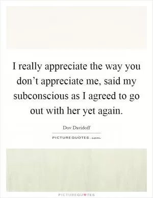 I really appreciate the way you don’t appreciate me, said my subconscious as I agreed to go out with her yet again Picture Quote #1