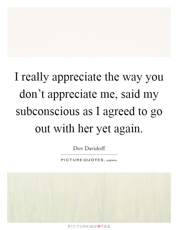 I really appreciate the way you don't appreciate me, said my subconscious as I agreed to go out with her yet again. Picture Quote #1