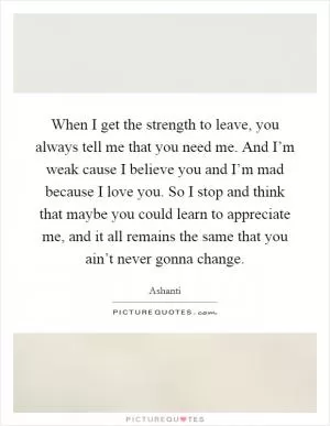 When I get the strength to leave, you always tell me that you need me. And I’m weak cause I believe you and I’m mad because I love you. So I stop and think that maybe you could learn to appreciate me, and it all remains the same that you ain’t never gonna change Picture Quote #1