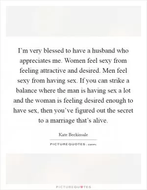 I’m very blessed to have a husband who appreciates me. Women feel sexy from feeling attractive and desired. Men feel sexy from having sex. If you can strike a balance where the man is having sex a lot and the woman is feeling desired enough to have sex, then you’ve figured out the secret to a marriage that’s alive Picture Quote #1
