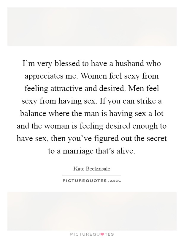 I'm very blessed to have a husband who appreciates me. Women feel sexy from feeling attractive and desired. Men feel sexy from having sex. If you can strike a balance where the man is having sex a lot and the woman is feeling desired enough to have sex, then you've figured out the secret to a marriage that's alive. Picture Quote #1