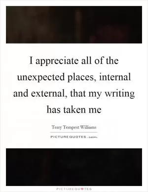 I appreciate all of the unexpected places, internal and external, that my writing has taken me Picture Quote #1