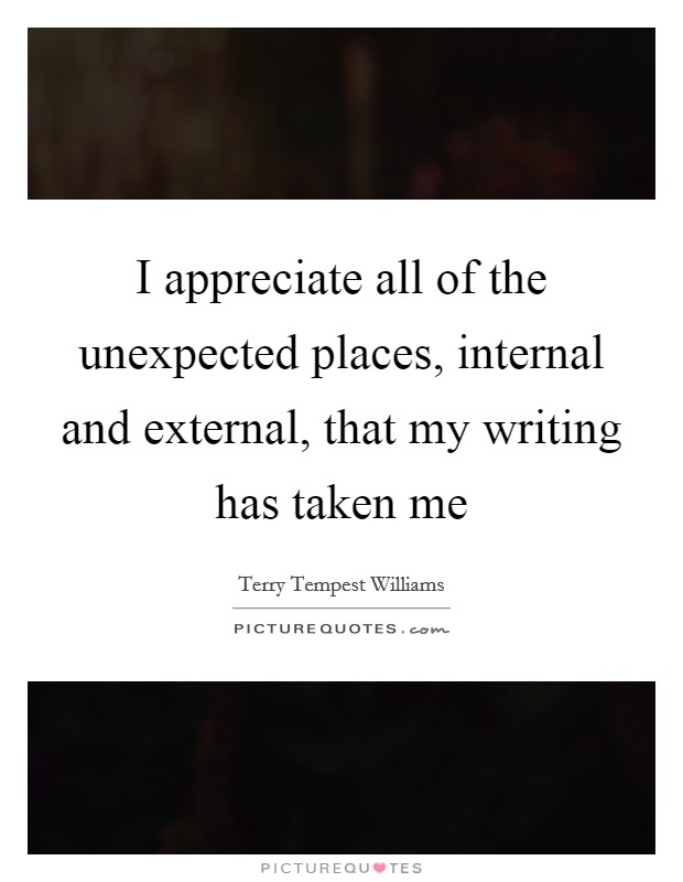 I appreciate all of the unexpected places, internal and external, that my writing has taken me Picture Quote #1