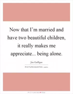 Now that I’m married and have two beautiful children, it really makes me appreciate... being alone Picture Quote #1