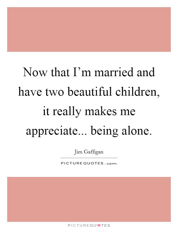 Now that I'm married and have two beautiful children, it really makes me appreciate... being alone. Picture Quote #1