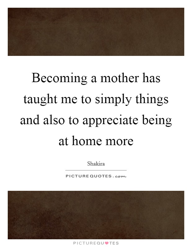 Becoming a mother has taught me to simply things and also to appreciate being at home more Picture Quote #1