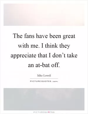The fans have been great with me. I think they appreciate that I don’t take an at-bat off Picture Quote #1