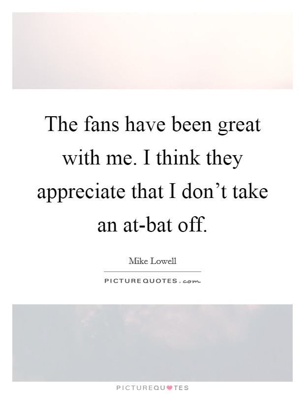 The fans have been great with me. I think they appreciate that I don't take an at-bat off. Picture Quote #1