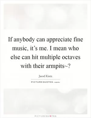 If anybody can appreciate fine music, it’s me. I mean who else can hit multiple octaves with their armpits~? Picture Quote #1