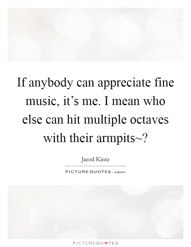 If anybody can appreciate fine music, it's me. I mean who else can hit multiple octaves with their armpits~? Picture Quote #1