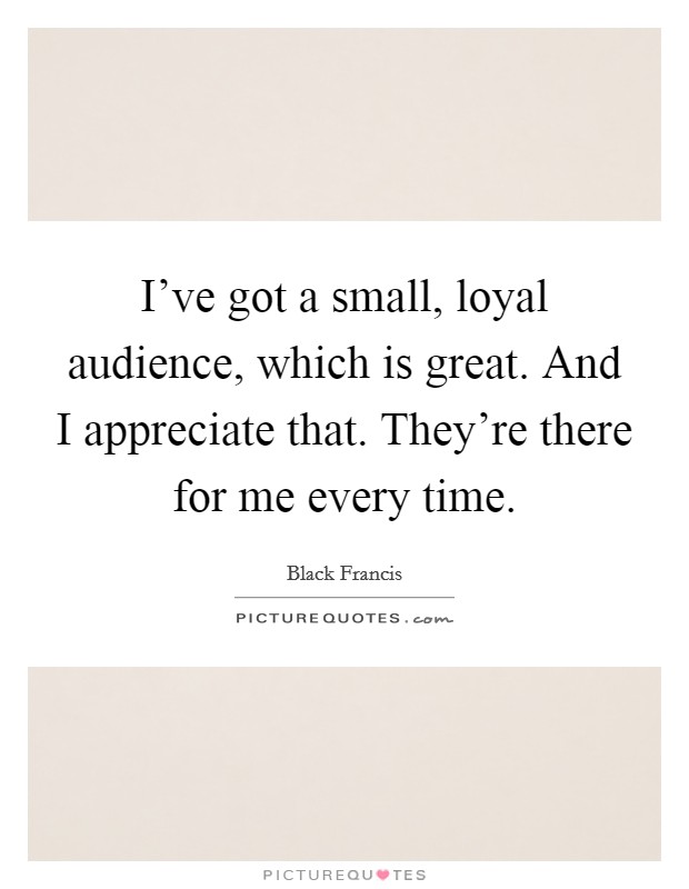 I've got a small, loyal audience, which is great. And I appreciate that. They're there for me every time. Picture Quote #1